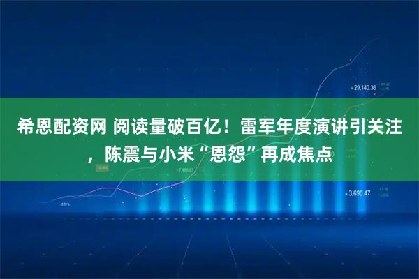 希恩配资网 阅读量破百亿！雷军年度演讲引关注，陈震与小米“恩怨”再成焦点