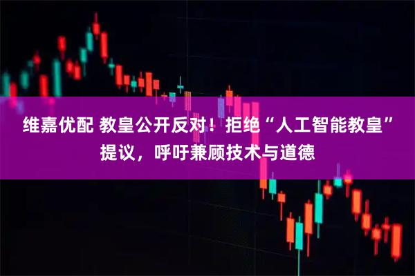 维嘉优配 教皇公开反对！拒绝“人工智能教皇”提议，呼吁兼顾技术与道德