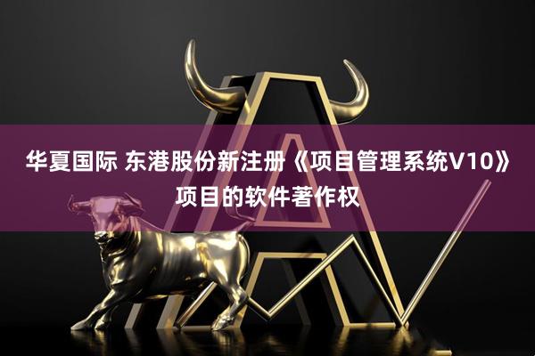 华夏国际 东港股份新注册《项目管理系统V10》项目的软件著作权