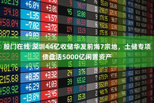 股门在线 深圳44亿收储华发前海7宗地,土储专项债盘活5000亿闲置资产
