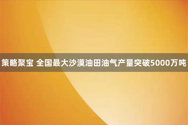 策略聚宝 全国最大沙漠油田油气产量突破5000万吨