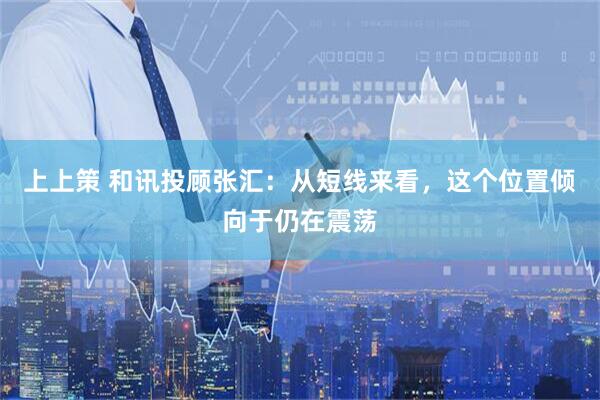 上上策 和讯投顾张汇:从短线来看,这个位置倾向于仍在震荡