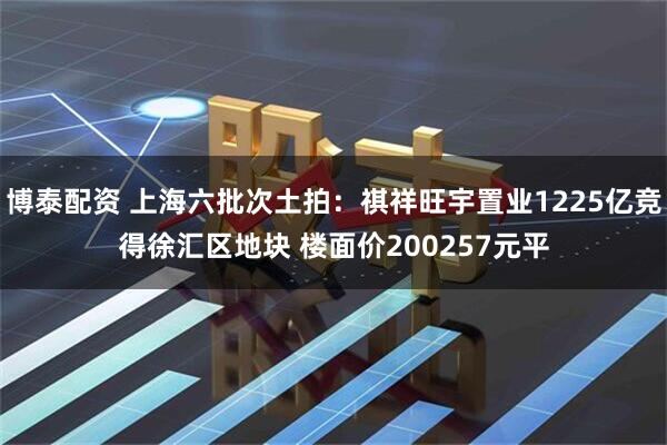 博泰配资 上海六批次土拍:祺祥旺宇置业1225亿竞得徐汇区地块 楼面价200257元平