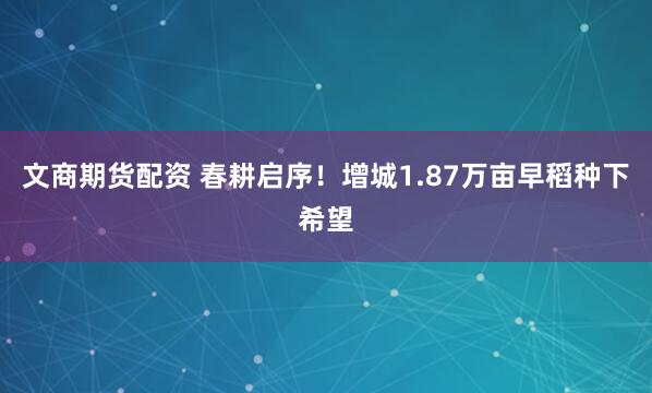 文商期货配资 春耕启序!增城1.87万亩早稻种下希望