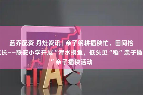 蓝乔配资 丹灶资讯 | 亲子躬耕插秧忙,田间拾趣伴成长——联安小学开展“浑水摸鱼,低头见“稻”亲子插秧活动
