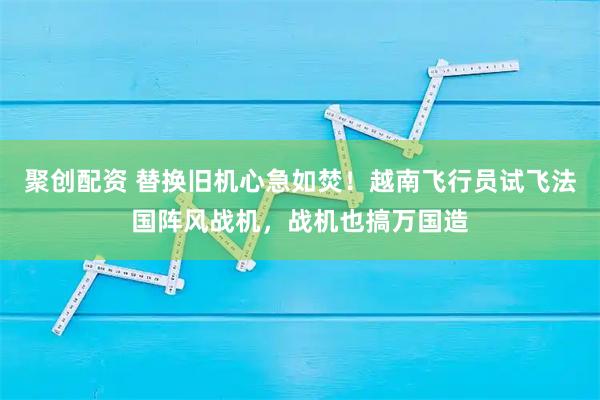聚创配资 替换旧机心急如焚！越南飞行员试飞法国阵风战机，战机也搞万国造