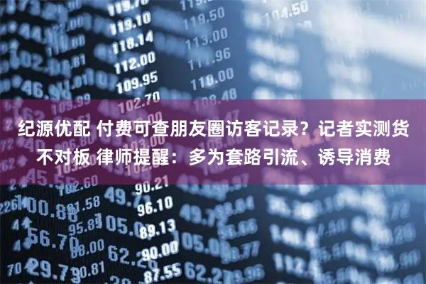 纪源优配 付费可查朋友圈访客记录？记者实测货不对板 律师提醒：多为套路引流、诱导消费