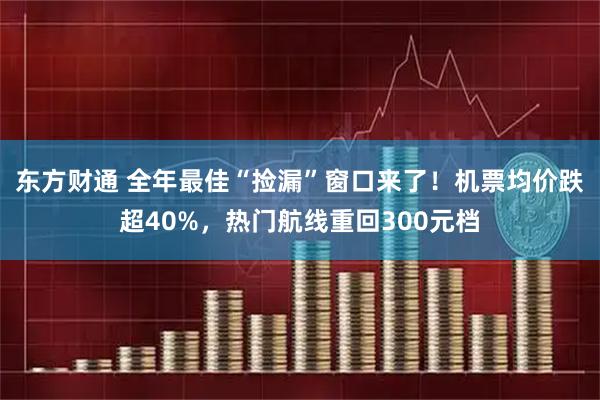 东方财通 全年最佳“捡漏”窗口来了！机票均价跌超40%，热门航线重回300元档