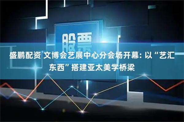 盛鹏配资 文博会艺展中心分会场开幕: 以“艺汇东西”搭建亚太美学桥梁