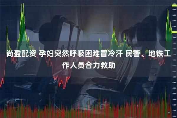尚盈配资 孕妇突然呼吸困难冒冷汗 民警、地铁工作人员合力救助