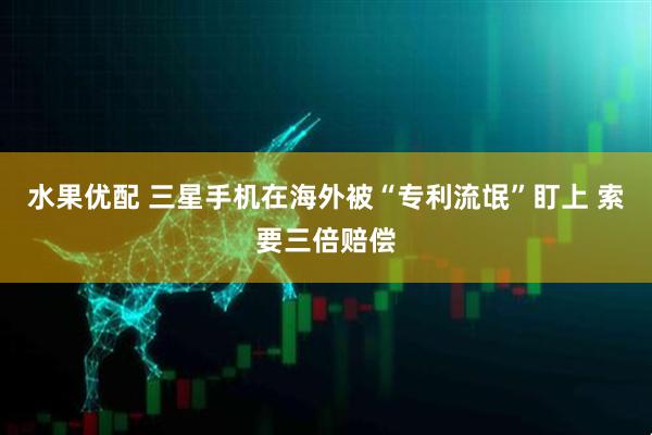 水果优配 三星手机在海外被“专利流氓”盯上 索要三倍赔偿