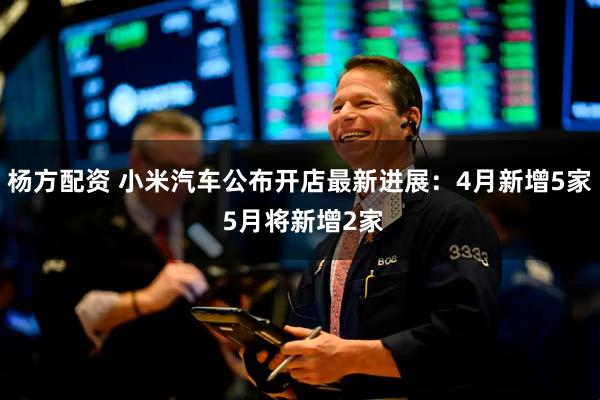 杨方配资 小米汽车公布开店最新进展：4月新增5家 5月将新增2家