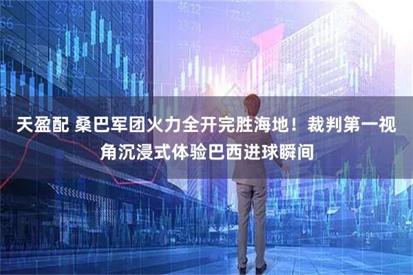 天盈配 桑巴军团火力全开完胜海地！裁判第一视角沉浸式体验巴西进球瞬间