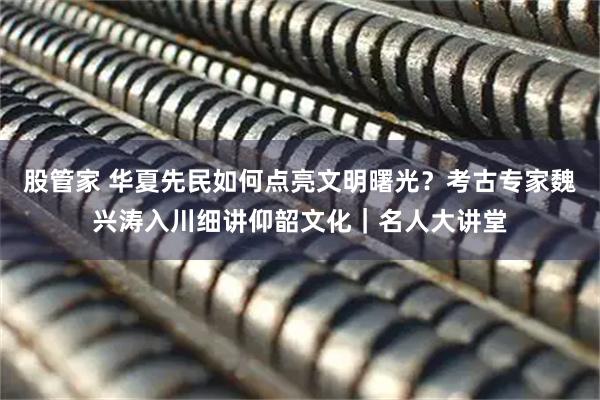 股管家 华夏先民如何点亮文明曙光？考古专家魏兴涛入川细讲仰韶文化｜名人大讲堂