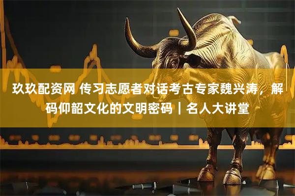 玖玖配资网 传习志愿者对话考古专家魏兴涛，解码仰韶文化的文明密码｜名人大讲堂