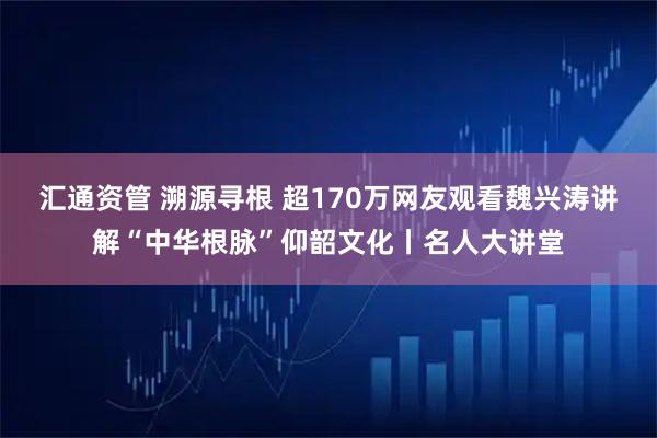 汇通资管 溯源寻根 超170万网友观看魏兴涛讲解“中华根脉”仰韶文化丨名人大讲堂