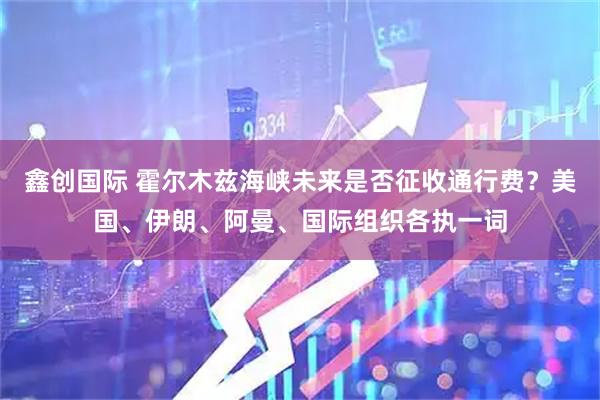 鑫创国际 霍尔木兹海峡未来是否征收通行费？美国、伊朗、阿曼、国际组织各执一词