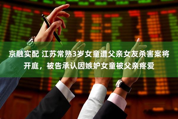 京融实配 江苏常熟3岁女童遭父亲女友杀害案将开庭，被告承认因嫉妒女童被父亲疼爱