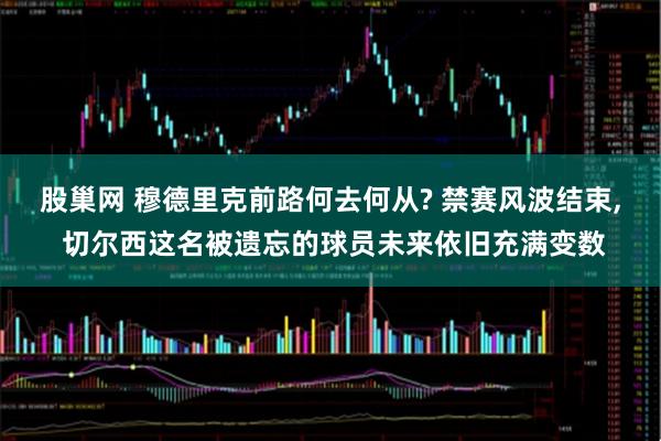 股巢网 穆德里克前路何去何从? 禁赛风波结束, 切尔西这名被遗忘的球员未来依旧充满变数