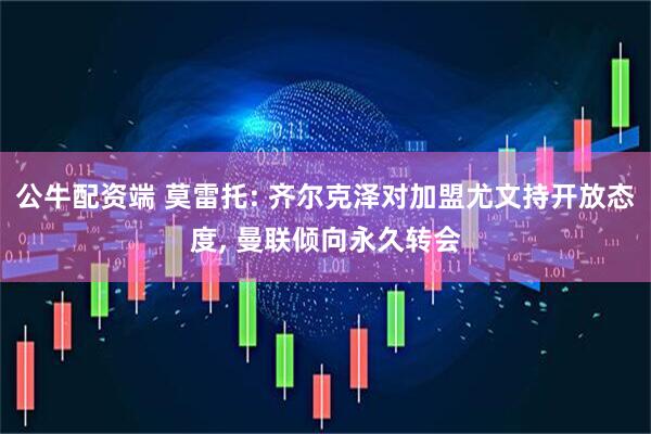公牛配资端 莫雷托: 齐尔克泽对加盟尤文持开放态度, 曼联倾向永久转会