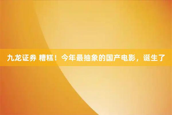 九龙证券 糟糕！今年最抽象的国产电影，诞生了
