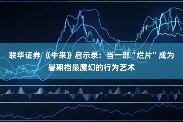 联华证券 《牛来》启示录：当一部“烂片”成为暑期档最魔幻的行为艺术