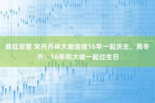 鑫旺资管 宋丹丹林大竣连续16年一起庆生，周冬齐：16年和大竣一起过生日