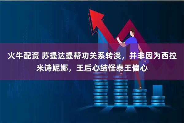 火牛配资 苏提达提帮功关系转淡，并非因为西拉米诗妮娜，王后心结怪泰王偏心