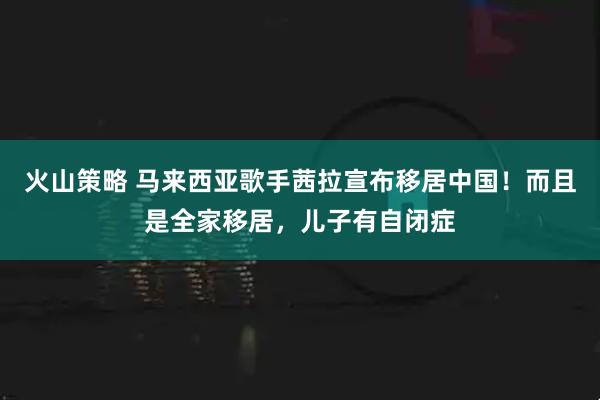 火山策略 马来西亚歌手茜拉宣布移居中国！而且是全家移居，儿子有自闭症